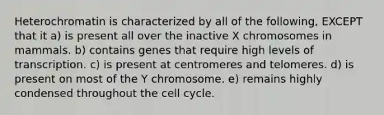 Heterochromatin is characterized by all of the following, EXCEPT that it a) is present all over the inactive X chromosomes in mammals. b) contains genes that require high levels of transcription. c) is present at centromeres and telomeres. d) is present on most of the Y chromosome. e) remains highly condensed throughout the cell cycle.