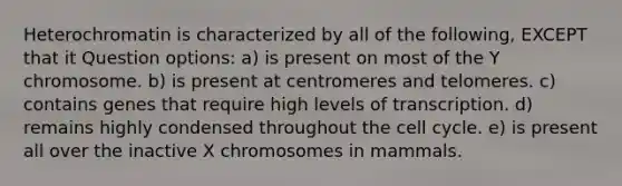 Heterochromatin is characterized by all of the following, EXCEPT that it Question options: a) is present on most of the Y chromosome. b) is present at centromeres and telomeres. c) contains genes that require high levels of transcription. d) remains highly condensed throughout the cell cycle. e) is present all over the inactive X chromosomes in mammals.