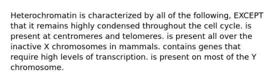 Heterochromatin is characterized by all of the following, EXCEPT that it remains highly condensed throughout the cell cycle. is present at centromeres and telomeres. is present all over the inactive X chromosomes in mammals. contains genes that require high levels of transcription. is present on most of the Y chromosome.