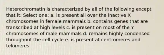 Heterochromatin is characterized by all of the following except that it: Select one: a. is present all over the inactive X chromosomes in female mammals b. contains genes that are transcribed at high levels c. is present on most of the Y chromosomes of male mammals d. remains highly condensed throughout the cell cycle e. is present at centromeres and telomeres