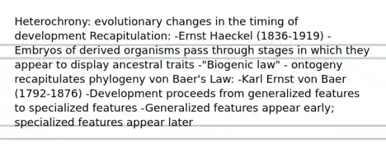 Heterochrony: evolutionary changes in the timing of development Recapitulation: -Ernst Haeckel (1836-1919) -Embryos of derived organisms pass through stages in which they appear to display ancestral traits -"Biogenic law" - ontogeny recapitulates phylogeny von Baer's Law: -Karl Ernst von Baer (1792-1876) -Development proceeds from generalized features to specialized features -Generalized features appear early; specialized features appear later