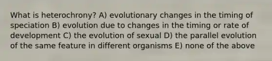 What is heterochrony? A) evolutionary changes in the timing of speciation B) evolution due to changes in the timing or rate of development C) the evolution of sexual D) the parallel evolution of the same feature in different organisms E) none of the above