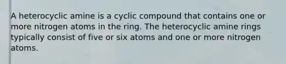 A heterocyclic amine is a cyclic compound that contains one or more nitrogen atoms in the ring. The heterocyclic amine rings typically consist of five or six atoms and one or more nitrogen atoms.