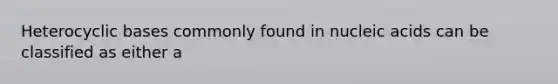 Heterocyclic bases commonly found in nucleic acids can be classified as either a