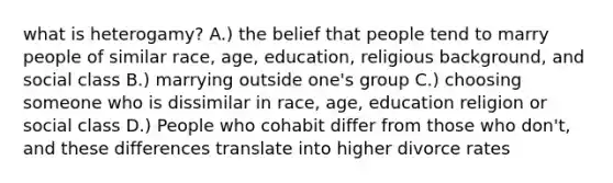 what is heterogamy? A.) the belief that people tend to marry people of similar race, age, education, religious background, and social class B.) marrying outside one's group C.) choosing someone who is dissimilar in race, age, education religion or social class D.) People who cohabit differ from those who don't, and these differences translate into higher divorce rates