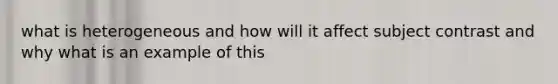 what is heterogeneous and how will it affect subject contrast and why what is an example of this