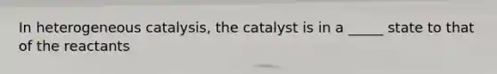 In heterogeneous catalysis, the catalyst is in a _____ state to that of the reactants