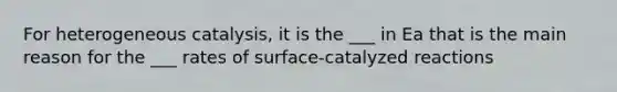 For heterogeneous catalysis, it is the ___ in Ea that is the main reason for the ___ rates of surface-catalyzed reactions