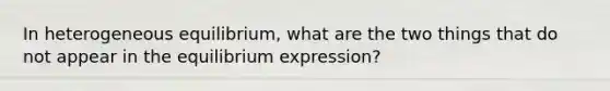 In heterogeneous equilibrium, what are the two things that do not appear in the equilibrium expression?