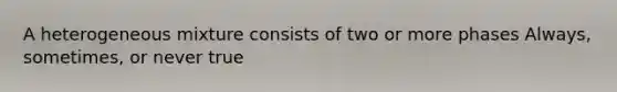 A heterogeneous mixture consists of two or more phases Always, sometimes, or never true