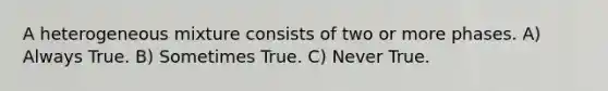 A heterogeneous mixture consists of two or more phases. A) Always True. B) Sometimes True. C) Never True.