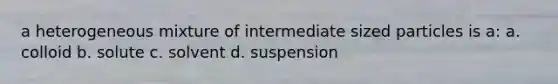 a heterogeneous mixture of intermediate sized particles is a: a. colloid b. solute c. solvent d. suspension