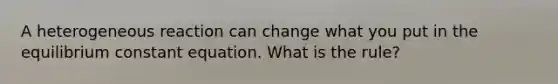 A heterogeneous reaction can change what you put in the equilibrium constant equation. What is the rule?