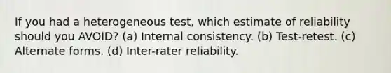 If you had a heterogeneous test, which estimate of reliability should you AVOID? (a) Internal consistency. (b) Test-retest. (c) Alternate forms. (d) Inter-rater reliability.