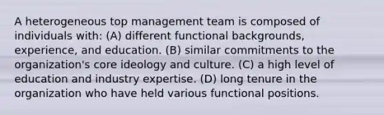 A heterogeneous top management team is composed of individuals with: (A) different functional backgrounds, experience, and education. (B) similar commitments to the organization's core ideology and culture. (C) a high level of education and industry expertise. (D) long tenure in the organization who have held various functional positions.