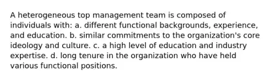 A heterogeneous top management team is composed of individuals with: a. different functional backgrounds, experience, and education. b. similar commitments to the organization's core ideology and culture. c. a high level of education and industry expertise. d. long tenure in the organization who have held various functional positions.