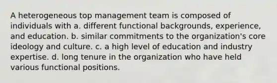 A heterogeneous top management team is composed of individuals with a. different functional backgrounds, experience, and education. b. similar commitments to the organization's core ideology and culture. c. a high level of education and industry expertise. d. long tenure in the organization who have held various functional positions.