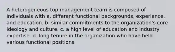 A heterogeneous top management team is composed of individuals with a. different functional backgrounds, experience, and education. b. similar commitments to the organization's core ideology and culture. c. a high level of education and industry expertise. d. long tenure in the organization who have held various functional positions.