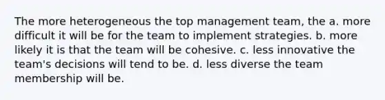 The more heterogeneous the top management team, the a. more difficult it will be for the team to implement strategies. b. more likely it is that the team will be cohesive. c. less innovative the team's decisions will tend to be. d. less diverse the team membership will be.