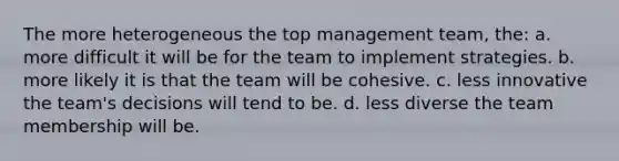 The more heterogeneous the top management team, the: a. more difficult it will be for the team to implement strategies. b. more likely it is that the team will be cohesive. c. less innovative the team's decisions will tend to be. d. less diverse the team membership will be.