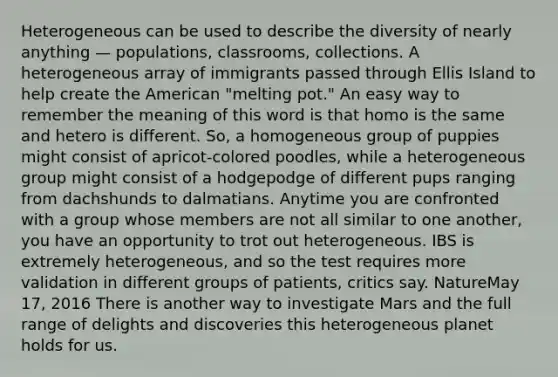 Heterogeneous can be used to describe the diversity of nearly anything — populations, classrooms, collections. A heterogeneous array of immigrants passed through Ellis Island to help create the American "melting pot." An easy way to remember the meaning of this word is that homo is the same and hetero is different. So, a homogeneous group of puppies might consist of apricot-colored poodles, while a heterogeneous group might consist of a hodgepodge of different pups ranging from dachshunds to dalmatians. Anytime you are confronted with a group whose members are not all similar to one another, you have an opportunity to trot out heterogeneous. IBS is extremely heterogeneous, and so the test requires more validation in different groups of patients, critics say. NatureMay 17, 2016 There is another way to investigate Mars and the full range of delights and discoveries this heterogeneous planet holds for us.