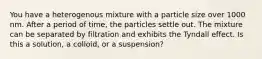 You have a heterogenous mixture with a particle size over 1000 nm. After a period of time, the particles settle out. The mixture can be separated by filtration and exhibits the Tyndall effect. Is this a solution, a colloid, or a suspension?