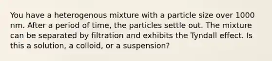 You have a heterogenous mixture with a particle size over 1000 nm. After a period of time, the particles settle out. The mixture can be separated by filtration and exhibits the Tyndall effect. Is this a solution, a colloid, or a suspension?