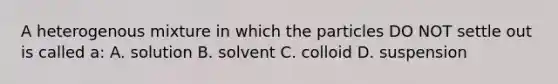 A heterogenous mixture in which the particles DO NOT settle out is called a: A. solution B. solvent C. colloid D. suspension