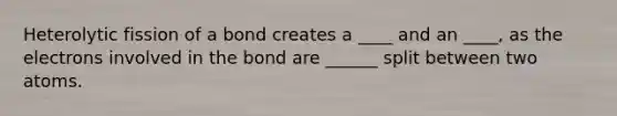 Heterolytic fission of a bond creates a ____ and an ____, as the electrons involved in the bond are ______ split between two atoms.