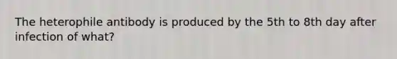 The heterophile antibody is produced by the 5th to 8th day after infection of what?