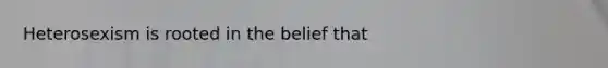 Heterosexism is rooted in the belief that