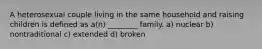 A heterosexual couple living in the same household and raising children is defined as a(n) ________ family. a) nuclear b) nontraditional c) extended d) broken