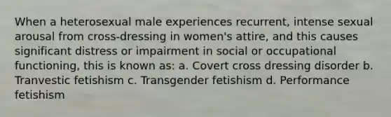 When a heterosexual male experiences recurrent, intense sexual arousal from cross-dressing in women's attire, and this causes significant distress or impairment in social or occupational functioning, this is known as: a. Covert cross dressing disorder b. Tranvestic fetishism c. Transgender fetishism d. Performance fetishism