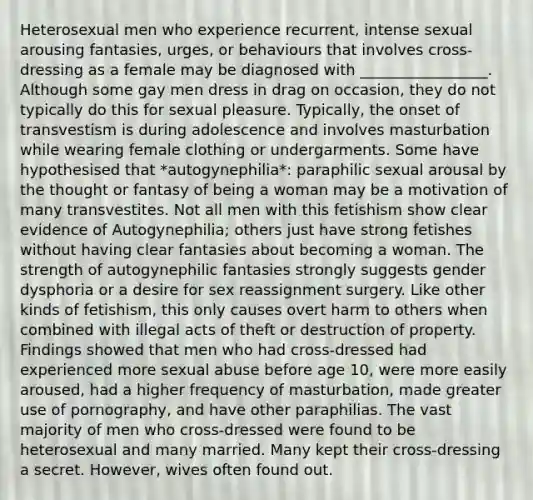 Heterosexual men who experience recurrent, intense sexual arousing fantasies, urges, or behaviours that involves cross-dressing as a female may be diagnosed with _________________. Although some gay men dress in drag on occasion, they do not typically do this for sexual pleasure. Typically, the onset of transvestism is during adolescence and involves masturbation while wearing female clothing or undergarments. Some have hypothesised that *autogynephilia*: paraphilic sexual arousal by the thought or fantasy of being a woman may be a motivation of many transvestites. Not all men with this fetishism show clear evidence of Autogynephilia; others just have strong fetishes without having clear fantasies about becoming a woman. The strength of autogynephilic fantasies strongly suggests gender dysphoria or a desire for sex reassignment surgery. Like other kinds of fetishism, this only causes overt harm to others when combined with illegal acts of theft or destruction of property. Findings showed that men who had cross-dressed had experienced more sexual abuse before age 10, were more easily aroused, had a higher frequency of masturbation, made greater use of pornography, and have other paraphilias. The vast majority of men who cross-dressed were found to be heterosexual and many married. Many kept their cross-dressing a secret. However, wives often found out.