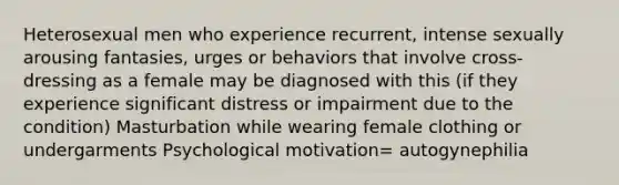 Heterosexual men who experience recurrent, intense sexually arousing fantasies, urges or behaviors that involve cross-dressing as a female may be diagnosed with this (if they experience significant distress or impairment due to the condition) Masturbation while wearing female clothing or undergarments Psychological motivation= autogynephilia