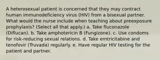 A heterosexual patient is concerned that they may contract human immunodeficiency virus (HIV) from a bisexual partner. What would the nurse include when teaching about preexposure prophylaxis? (Select all that apply.) a. Take fluconazole (Diflucan). b. Take amphotericin B (Fungizone). c. Use condoms for risk-reducing sexual relations. d. Take emtricitabine and tenofovir (Truvada) regularly. e. Have regular HIV testing for the patient and partner.