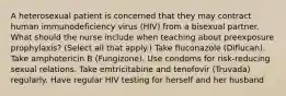 A heterosexual patient is concerned that they may contract human immunodeficiency virus (HIV) from a bisexual partner. What should the nurse include when teaching about preexposure prophylaxis? (Select all that apply.) Take fluconazole (Diflucan). Take amphotericin B (Fungizone). Use condoms for risk-reducing sexual relations. Take emtricitabine and tenofovir (Truvada) regularly. Have regular HIV testing for herself and her husband