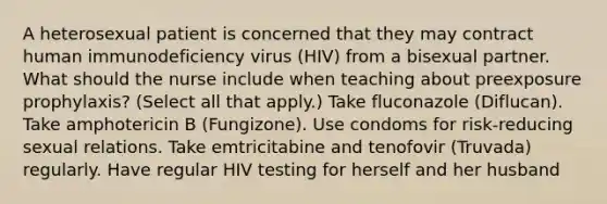 A heterosexual patient is concerned that they may contract human immunodeficiency virus (HIV) from a bisexual partner. What should the nurse include when teaching about preexposure prophylaxis? (Select all that apply.) Take fluconazole (Diflucan). Take amphotericin B (Fungizone). Use condoms for risk-reducing sexual relations. Take emtricitabine and tenofovir (Truvada) regularly. Have regular HIV testing for herself and her husband