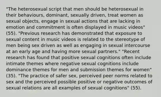 "The heterosexual script that men should be heterosexual in their behaviours, dominant, sexually driven, treat women as sexual objects, engage in sexual actions that are lacking in emotion and commitment is often displayed in music videos" (55). "Previous research has demonstrated that exposure to sexual content in music videos is related to the stereotype of men being sex driven as well as engaging in sexual intercourse at an early age and having more sexual partners." "Recent research has found that positive sexual cognitions often include intimate themes where negative sexual cognitions include dominance themes for men and submission themes for women" (35). "The practice of safer sex, perceived peer norms related to sex and the perceived possible positive or negative outcomes of sexual relations are all examples of sexual cognitions" (55).