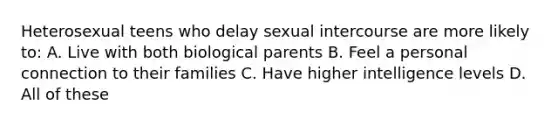 Heterosexual teens who delay sexual intercourse are more likely to: A. Live with both biological parents B. Feel a personal connection to their families C. Have higher intelligence levels D. All of these