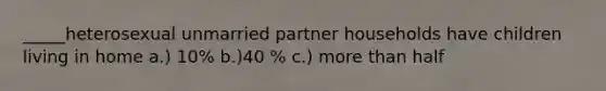 _____heterosexual unmarried partner households have children living in home a.) 10% b.)40 % c.) more than half