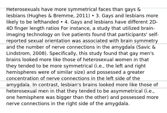 Heterosexuals have more symmetrical faces than gays & lesbians (Hughes & Bremme, 2011) • 3. Gays and lesbians more likely to be lefthanded • 4. Gays and lesbians have different 2D-4D finger length ratios For instance, a study that utilized brain-imaging technology on live patients found that participants' self-reported sexual orientation was associated with brain symmetry and the number of nerve connections in the amygdala (Savic & Lindstrom, 2008). Specifically, this study found that gay men's brains looked more like those of heterosexual women in that they tended to be more symmetrical (i.e., the left and right hemispheres were of similar size) and possessed a greater concentration of nerve connections in the left side of the amygdala. In contrast, lesbian's brains looked more like those of heterosexual men in that they tended to be asymmetrical (i.e., one hemisphere was bigger than the other) and possessed more nerve connections in the right side of the amygdala.