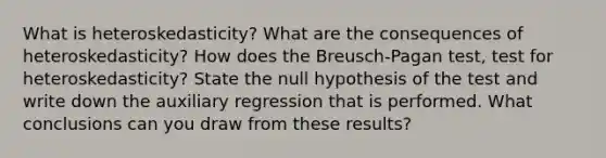 What is heteroskedasticity? What are the consequences of heteroskedasticity? How does the Breusch-Pagan test, test for heteroskedasticity? State the null hypothesis of the test and write down the auxiliary regression that is performed. What conclusions can you draw from these results?