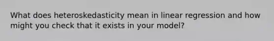 What does heteroskedasticity mean in linear regression and how might you check that it exists in your model?