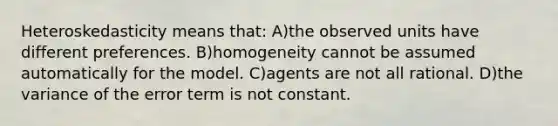 Heteroskedasticity means that: A)the observed units have different preferences. B)homogeneity cannot be assumed automatically for the model. C)agents are not all rational. D)the variance of the error term is not constant.