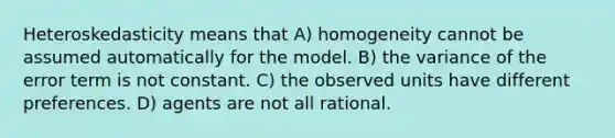 Heteroskedasticity means that A) homogeneity cannot be assumed automatically for the model. B) the variance of the error term is not constant. C) the observed units have different preferences. D) agents are not all rational.