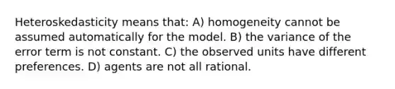 Heteroskedasticity means that: A) homogeneity cannot be assumed automatically for the model. B) the variance of the error term is not constant. C) the observed units have different preferences. D) agents are not all rational.