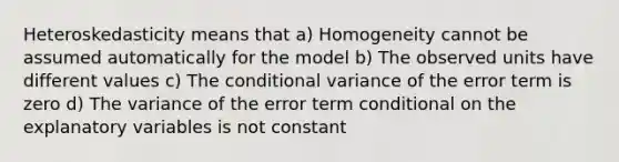 Heteroskedasticity means that a) Homogeneity cannot be assumed automatically for the model b) The observed units have different values c) The conditional variance of the error term is zero d) The variance of the error term conditional on the explanatory variables is not constant