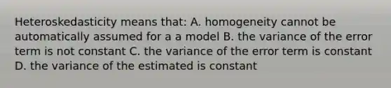 Heteroskedasticity means that: A. homogeneity cannot be automatically assumed for a a model B. the variance of the error term is not constant C. the variance of the error term is constant D. the variance of the estimated is constant