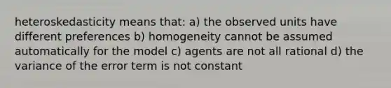 heteroskedasticity means that: a) the observed units have different preferences b) homogeneity cannot be assumed automatically for the model c) agents are not all rational d) the variance of the error term is not constant